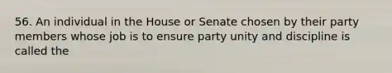 56. An individual in the House or Senate chosen by their party members whose job is to ensure party unity and discipline is called the