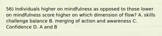 56) Individuals higher on mindfulness as opposed to those lower on mindfulness score higher on which dimension of flow? A. skills challenge balance B. merging of action and awareness C. Confidence D. A and B