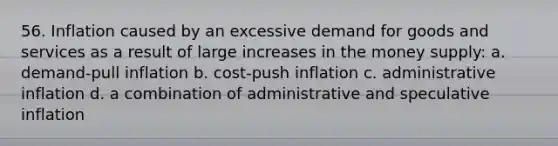 56. Inflation caused by an excessive demand for goods and services as a result of large increases in the money supply: a. demand-pull inflation b. cost-push inflation c. administrative inflation d. a combination of administrative and speculative inflation