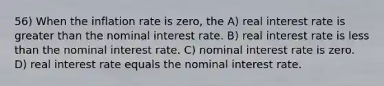 56) When the inflation rate is zero, the A) real interest rate is <a href='https://www.questionai.com/knowledge/ktgHnBD4o3-greater-than' class='anchor-knowledge'>greater than</a> the nominal interest rate. B) real interest rate is <a href='https://www.questionai.com/knowledge/k7BtlYpAMX-less-than' class='anchor-knowledge'>less than</a> the nominal interest rate. C) nominal interest rate is zero. D) real interest rate equals the nominal interest rate.