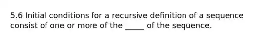 5.6 Initial conditions for a recursive deﬁnition of a sequence consist of one or more of the _____ of the sequence.