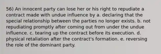 56) An innocent party can lose her or his right to repudiate a contract made with undue influence by a. declaring that the special relationship between the parties no longer exists. b. not repudiating promptly after coming out from under the undue influence. c. tearing up the contract before its execution. d. physical retaliation after the contract's formation. e. reversing the role of the dominant party.