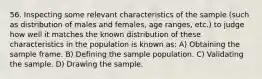 56. Inspecting some relevant characteristics of the sample (such as distribution of males and females, age ranges, etc.) to judge how well it matches the known distribution of these characteristics in the population is known as: A) Obtaining the sample frame. B) Defining the sample population. C) Validating the sample. D) Drawing the sample.