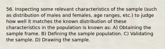 56. Inspecting some relevant characteristics of the sample (such as distribution of males and females, age ranges, etc.) to judge how well it matches the known distribution of these characteristics in the population is known as: A) Obtaining the sample frame. B) Defining the sample population. C) Validating the sample. D) Drawing the sample.