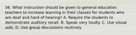 56. What instruction should be given to general education teachers to increase learning in their classes for students who are deaf and hard of hearing? A. Require the students to demonstrate auditory recall. B. Speak very loudly. C. Use visual aids. D. Use group discussions routinely.