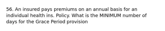 56. An insured pays premiums on an annual basis for an individual health ins. Policy. What is the MINIMUM number of days for the Grace Period provision