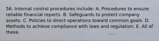 56. Internal control procedures include: A. Procedures to ensure reliable financial reports. B. Safeguards to protect company assets. C. Policies to direct operations toward common goals. D. Methods to achieve compliance with laws and regulation. E. All of these.