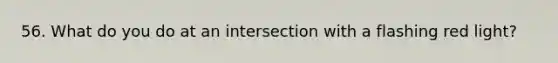 56. What do you do at an intersection with a flashing red light?