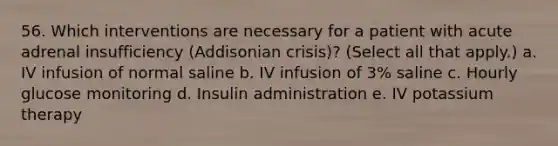 56. Which interventions are necessary for a patient with acute adrenal insufficiency (Addisonian crisis)? (Select all that apply.) a. IV infusion of normal saline b. IV infusion of 3% saline c. Hourly glucose monitoring d. Insulin administration e. IV potassium therapy