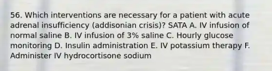 56. Which interventions are necessary for a patient with acute adrenal insufficiency (addisonian crisis)? SATA A. IV infusion of normal saline B. IV infusion of 3% saline C. Hourly glucose monitoring D. Insulin administration E. IV potassium therapy F. Administer IV hydrocortisone sodium