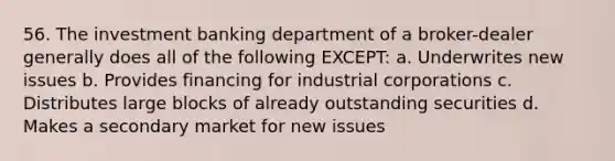 56. The investment banking department of a broker-dealer generally does all of the following EXCEPT: a. Underwrites new issues b. Provides financing for industrial corporations c. Distributes large blocks of already outstanding securities d. Makes a secondary market for new issues