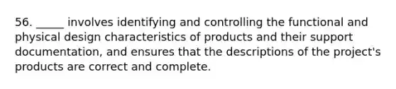 56. _____ involves identifying and controlling the functional and physical design characteristics of products and their support documentation, and ensures that the descriptions of the project's products are correct and complete.