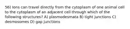 56) Ions can travel directly from the cytoplasm of one animal cell to the cytoplasm of an adjacent cell through which of the following structures? A) plasmodesmata B) tight junctions C) desmosomes D) gap junctions