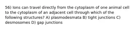 56) Ions can travel directly from the cytoplasm of one animal cell to the cytoplasm of an adjacent cell through which of the following structures? A) plasmodesmata B) tight junctions C) desmosomes D) gap junctions