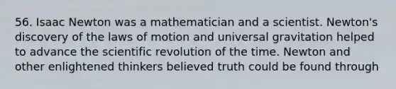 56. Isaac Newton was a mathematician and a scientist. Newton's discovery of the laws of motion and universal gravitation helped to advance the scientific revolution of the time. Newton and other enlightened thinkers believed truth could be found through