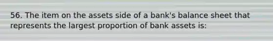 56. The item on the assets side of a bank's balance sheet that represents the largest proportion of bank assets is: