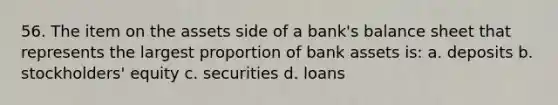 56. The item on the assets side of a bank's balance sheet that represents the largest proportion of bank assets is: a. deposits b. stockholders' equity c. securities d. loans