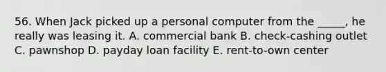 56. When Jack picked up a personal computer from the _____, he really was leasing it. A. commercial bank B. check-cashing outlet C. pawnshop D. payday loan facility E. rent-to-own center