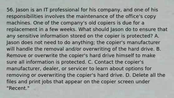 56. Jason is an IT professional for his company, and one of his responsibilities involves the maintenance of the office's copy machines. One of the company's old copiers is due for a replacement in a few weeks. What should Jason do to ensure that any sensitive information stored on the copier is protected? A. Jason does not need to do anything; the copier's manufacturer will handle the removal and/or overwriting of the hard drive. B. Remove or overwrite the copier's hard drive himself to make sure all information is protected. C. Contact the copier's manufacturer, dealer, or servicer to learn about options for removing or overwriting the copier's hard drive. D. Delete all the files and print jobs that appear on the copier screen under "Recent."