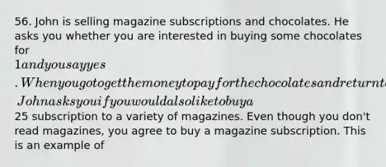 56. John is selling magazine subscriptions and chocolates. He asks you whether you are interested in buying some chocolates for 1 and you say yes. When you go to get the money to pay for the chocolates and return to the door, John asks you if you would also like to buy a25 subscription to a variety of magazines. Even though you don't read magazines, you agree to buy a magazine subscription. This is an example of