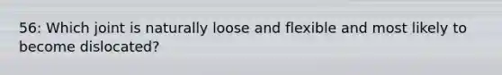 56: Which joint is naturally loose and flexible and most likely to become dislocated?