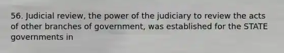 56. Judicial review, the power of the judiciary to review the acts of other branches of government, was established for the STATE governments in