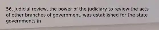 56. Judicial review, the power of the judiciary to review the acts of other branches of government, was established for the state governments in