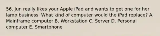 56. Jun really likes your Apple iPad and wants to get one for her lamp business. What kind of computer would the iPad replace? A. Mainframe computer B. Workstation C. Server D. Personal computer E. Smartphone