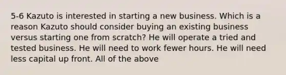 5-6 Kazuto is interested in starting a new business. Which is a reason Kazuto should consider buying an existing business versus starting one from scratch? He will operate a tried and tested business. He will need to work fewer hours. He will need less capital up front. All of the above