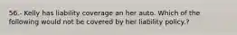 56.- Kelly has liability coverage an her auto. Which of the following would not be covered by her liability policy.?