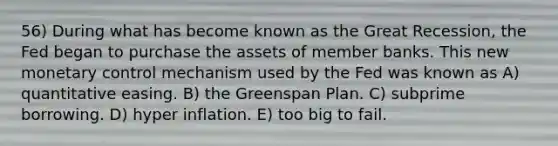 56) During what has become known as the Great Recession, the Fed began to purchase the assets of member banks. This new monetary control mechanism used by the Fed was known as A) quantitative easing. B) the Greenspan Plan. C) subprime borrowing. D) hyper inflation. E) too big to fail.