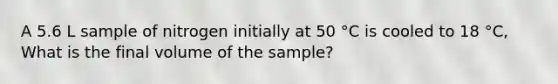 A 5.6 L sample of nitrogen initially at 50 °C is cooled to 18 °C, What is the final volume of the sample?