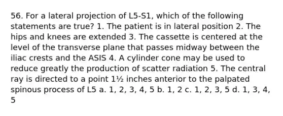 56. For a lateral projection of L5-S1, which of the following statements are true? 1. The patient is in lateral position 2. The hips and knees are extended 3. The cassette is centered at the level of the transverse plane that passes midway between the iliac crests and the ASIS 4. A cylinder cone may be used to reduce greatly the production of scatter radiation 5. The central ray is directed to a point 1½ inches anterior to the palpated spinous process of L5 a. 1, 2, 3, 4, 5 b. 1, 2 c. 1, 2, 3, 5 d. 1, 3, 4, 5