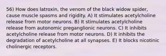 56) How does latroxin, the venom of the black widow spider, cause muscle spasms and rigidity. A) It stimulates acetylcholine release from motor neurons. B) It stimulates acetylcholine release from autonomic preganglionic neurons. C) It inhibits acetylcholine release from motor neurons. D) It inhibits the degradation of acetylcholine at all synapses. E) It blocks nicotinic cholinergic receptors.