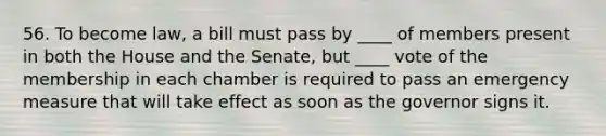 56. To become law, a bill must pass by ____ of members present in both the House and the Senate, but ____ vote of the membership in each chamber is required to pass an emergency measure that will take effect as soon as the governor signs it.