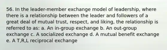 56. In the leader-member exchange model of leadership, where there is a relationship between the leader and followers of a great deal of mutual trust, respect, and liking, the relationship is referred to as: a. An in-group exchange b. An out-group exchange c. A socialized exchange d. A mutual benefit exchange e. A T,R,L reciprocal exchange