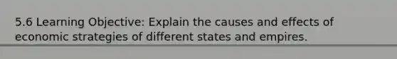 5.6 Learning Objective: Explain the causes and effects of economic strategies of different states and empires.