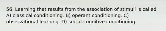 56. Learning that results from the association of stimuli is called A) classical conditioning. B) operant conditioning. C) observational learning. D) social-cognitive conditioning.