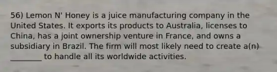 56) Lemon N' Honey is a juice manufacturing company in the United States. It exports its products to Australia, licenses to China, has a joint ownership venture in France, and owns a subsidiary in Brazil. The firm will most likely need to create a(n) ________ to handle all its worldwide activities.