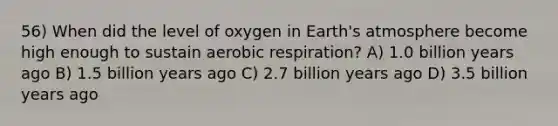 56) When did the level of oxygen in Earth's atmosphere become high enough to sustain <a href='https://www.questionai.com/knowledge/kyxGdbadrV-aerobic-respiration' class='anchor-knowledge'>aerobic respiration</a>? A) 1.0 billion years ago B) 1.5 billion years ago C) 2.7 billion years ago D) 3.5 billion years ago