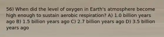 56) When did the level of oxygen in Earth's atmosphere become high enough to sustain aerobic respiration? A) 1.0 billion years ago B) 1.5 billion years ago C) 2.7 billion years ago D) 3.5 billion years ago