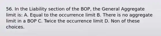 56. In the Liability section of the BOP, the General Aggregate limit is: A. Equal to the occurrence limit B. There is no aggregate limit in a BOP C. Twice the occurrence limit D. Non of these choices.