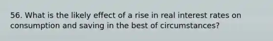 56. What is the likely effect of a rise in real interest rates on consumption and saving in the best of circumstances?