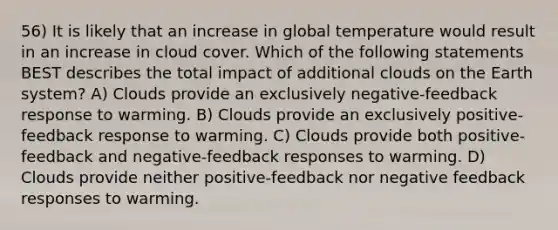 56) It is likely that an increase in global temperature would result in an increase in cloud cover. Which of the following statements BEST describes the total impact of additional clouds on the Earth system? A) Clouds provide an exclusively negative-feedback response to warming. B) Clouds provide an exclusively positive-feedback response to warming. C) Clouds provide both positive-feedback and negative-feedback responses to warming. D) Clouds provide neither positive-feedback nor negative feedback responses to warming.