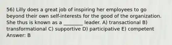 56) Lilly does a great job of inspiring her employees to go beyond their own self-interests for the good of the organization. She thus is known as a ________ leader. A) transactional B) transformational C) supportive D) participative E) competent Answer: B