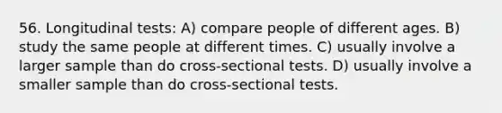 56. Longitudinal tests: A) compare people of different ages. B) study the same people at different times. C) usually involve a larger sample than do cross-sectional tests. D) usually involve a smaller sample than do cross-sectional tests.