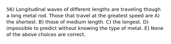 56) Longitudinal waves of different lengths are traveling though a long metal rod. Those that travel at the greatest speed are A) the shortest. B) those of medium length. C) the longest. D) impossible to predict without knowing the type of metal. E) None of the above choices are correct.