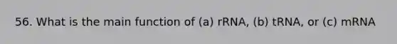 56. What is the main function of (a) rRNA, (b) tRNA, or (c) mRNA