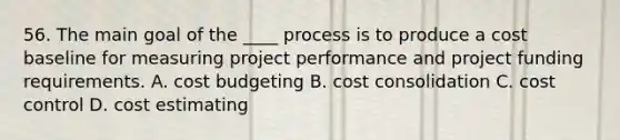 56. The main goal of the ____ process is to produce a cost baseline for measuring project performance and project funding requirements. A. cost budgeting B. cost consolidation C. cost control D. cost estimating