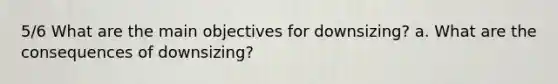 5/6 What are the main objectives for downsizing? a. What are the consequences of downsizing?